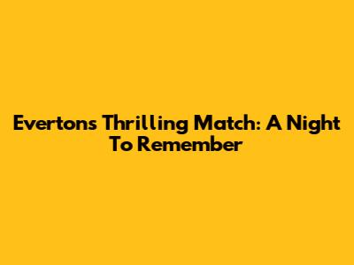Everton's Thrilling Match: A Night To Remember