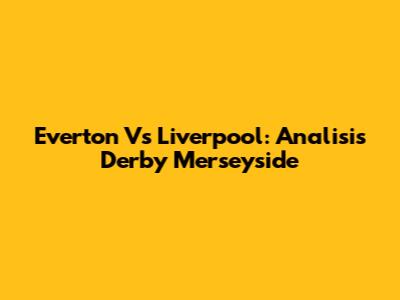 Everton Vs Liverpool: Analisis Derby Merseyside