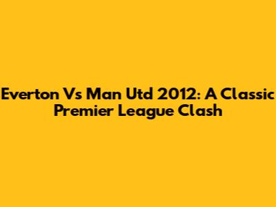 Everton Vs Man Utd 2012: A Classic Premier League Clash