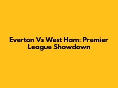 Everton Vs West Ham: Premier League Showdown