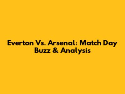 Everton Vs. Arsenal: Match Day Buzz & Analysis
