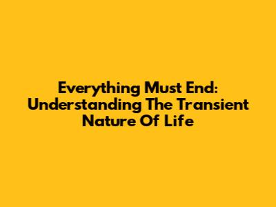 Everything Must End: Understanding The Transient Nature Of Life