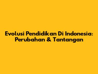 Evolusi Pendidikan Di Indonesia: Perubahan & Tantangan
