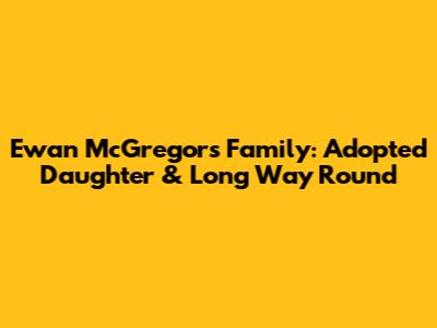 Ewan McGregor's Family: Adopted Daughter & Long Way Round