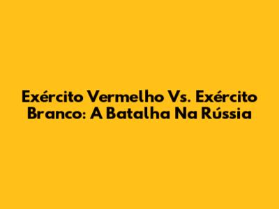 Exército Vermelho Vs. Exército Branco: A Batalha Na Rússia