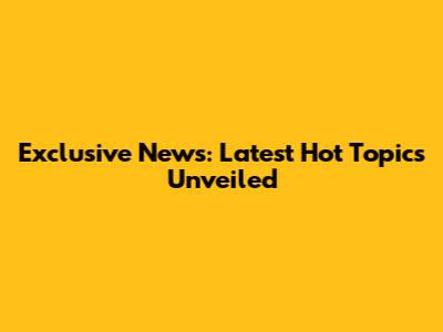 Exclusive News: Latest Hot Topics Unveiled