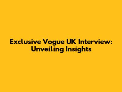 Exclusive Vogue UK Interview: Unveiling Insights