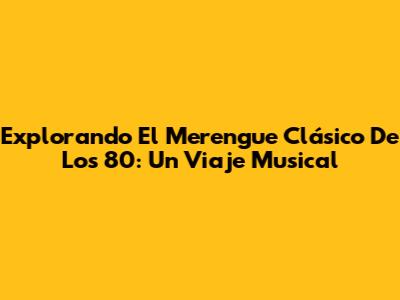 Explorando El Merengue Clásico De Los 80: Un Viaje Musical