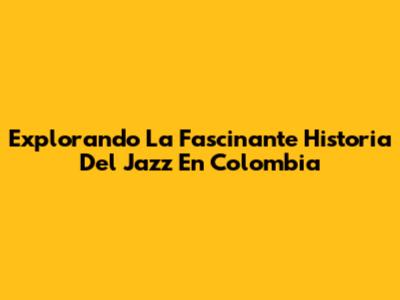 Explorando La Fascinante Historia Del Jazz En Colombia