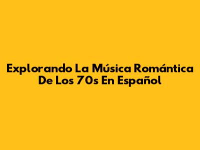 Explorando La Música Romántica De Los 70s En Español