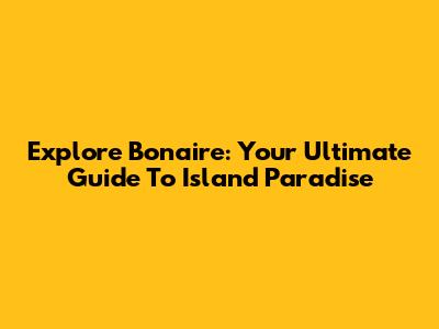 Explore Bonaire: Your Ultimate Guide To Island Paradise