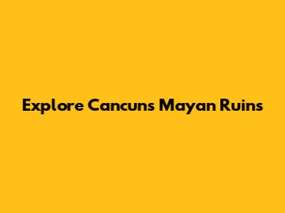 Explore Cancun's Mayan Ruins