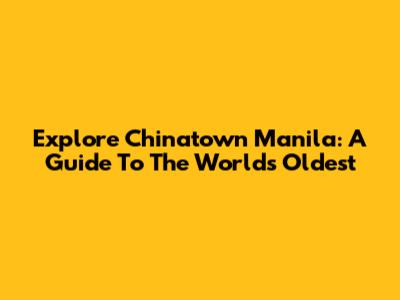 Explore Chinatown Manila: A Guide To The World's Oldest
