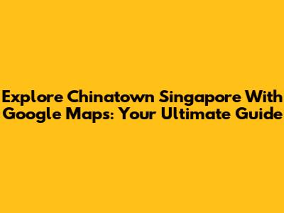 Explore Chinatown Singapore With Google Maps: Your Ultimate Guide