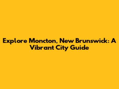 Explore Moncton, New Brunswick: A Vibrant City Guide