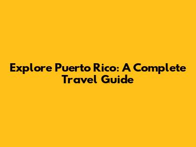 Explore Puerto Rico: A Complete Travel Guide