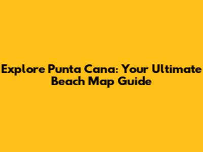 Explore Punta Cana: Your Ultimate Beach Map Guide