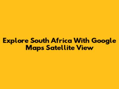 Explore South Africa With Google Maps Satellite View