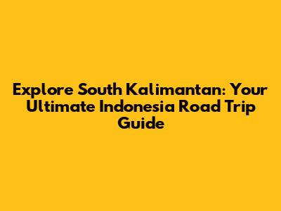 Explore South Kalimantan: Your Ultimate Indonesia Road Trip Guide