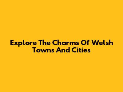 Explore The Charms Of Welsh Towns And Cities