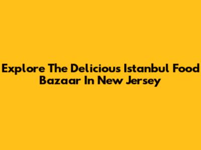 Explore The Delicious Istanbul Food Bazaar In New Jersey