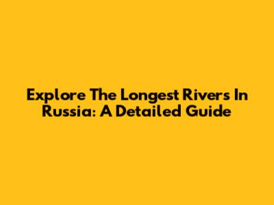 Explore The Longest Rivers In Russia: A Detailed Guide