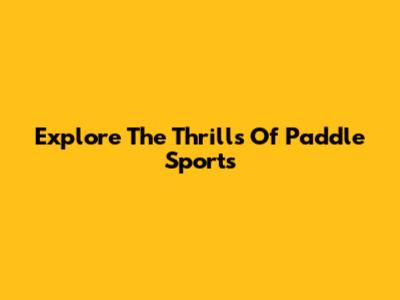 Explore The Thrills Of Paddle Sports