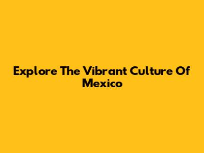 Explore The Vibrant Culture Of Mexico