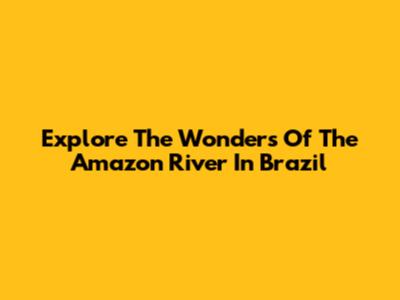 Explore The Wonders Of The Amazon River In Brazil