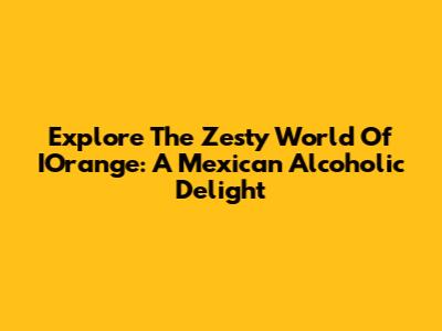 Explore The Zesty World Of IOrange: A Mexican Alcoholic Delight