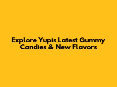 Explore Yupi's Latest Gummy Candies & New Flavors