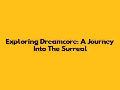 Exploring Dreamcore: A Journey Into The Surreal