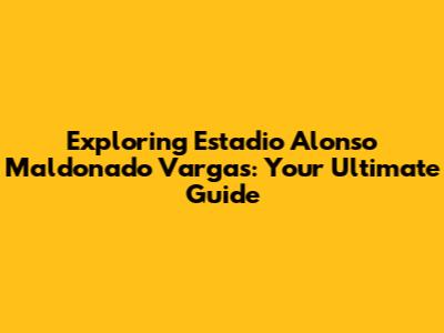 Exploring Estadio Alonso Maldonado Vargas: Your Ultimate Guide