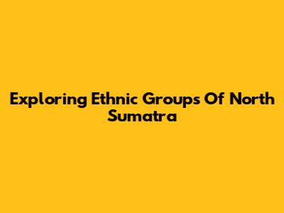 Exploring Ethnic Groups Of North Sumatra