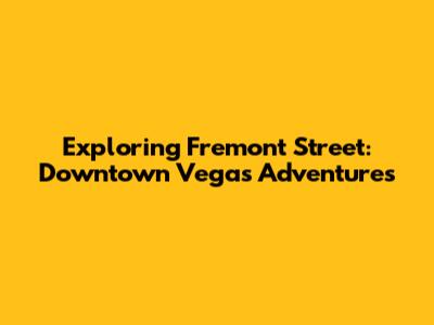 Exploring Fremont Street: Downtown Vegas Adventures