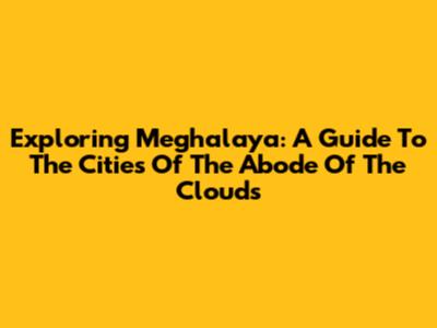 Exploring Meghalaya: A Guide To The Cities Of The Abode Of The Clouds
