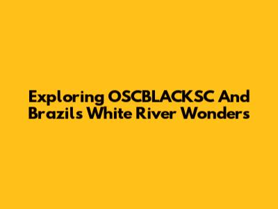 Exploring OSCBLACKSC And Brazil's White River Wonders