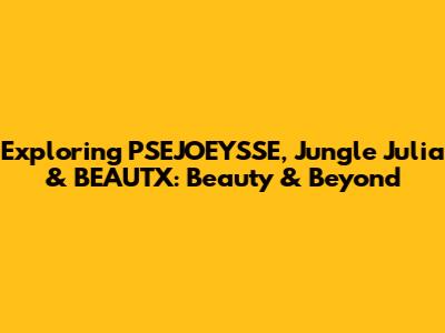 Exploring PSEJOEYSSE, Jungle Julia & BEAUTX: Beauty & Beyond