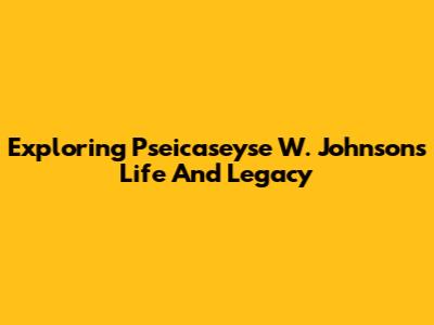 Exploring Pseicaseyse W. Johnson's Life And Legacy