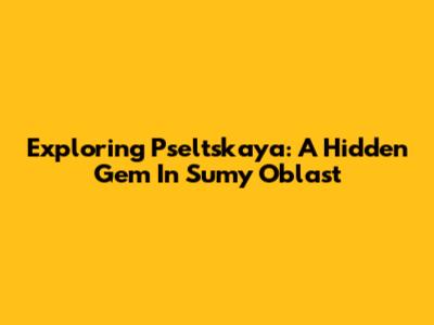 Exploring Pseltskaya: A Hidden Gem In Sumy Oblast