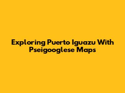Exploring Puerto Iguazu With Pseigooglese Maps