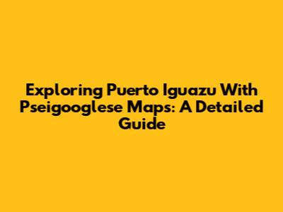 Exploring Puerto Iguazu With Pseigooglese Maps: A Detailed Guide