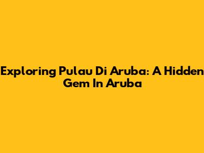 Exploring Pulau Di Aruba: A Hidden Gem In Aruba