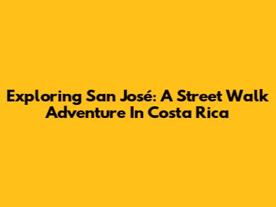 Exploring San José: A Street Walk Adventure In Costa Rica