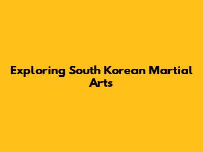 Exploring South Korean Martial Arts