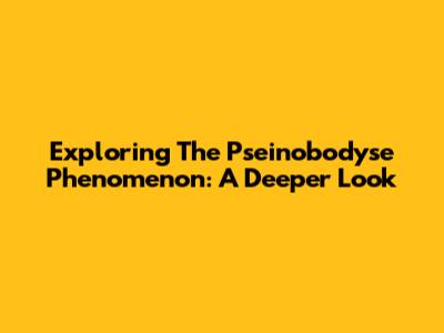 Exploring The 'Pseinobodyse' Phenomenon: A Deeper Look