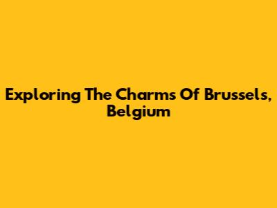 Exploring The Charms Of Brussels, Belgium