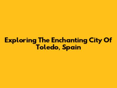 Exploring The Enchanting City Of Toledo, Spain