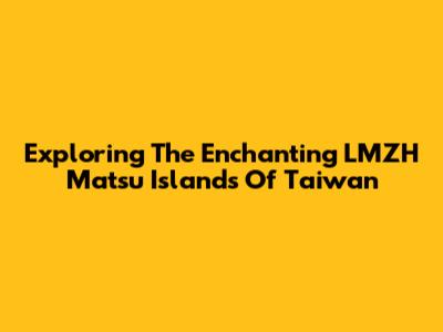 Exploring The Enchanting LMZH Matsu Islands Of Taiwan
