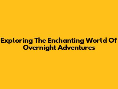 Exploring The Enchanting World Of Overnight Adventures